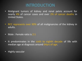 INTRODUCTION
• Malignant tumors of kidney and renal pelvis account for
nearly 4% of cancer cases and over 2% of cancer deaths in
United States.
• RCC represents over 90% of all malignancies of the kidney in
adults.
• Male : Female ratio is 2:1
• It predominates in the sixth to eighth decade of life with
median age at diagnosis around 64yrs of age.
• Highly vascular
 