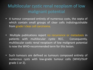 Multilocular cystic renal neoplasm of low
malignant potential
• A tumour composed entirely of numerous cysts, the septa of
which contain small groups of clear cells indistinguishable
from grade Ι clear cell carcinoma.
• Multiple publications report no recurrence or metastasis in
patients with multilocular cystic RCC. Consequently,
multilocular cystic renal neoplasm of low malignant potential
is now the WHO-recommended term for this lesion.
• Such tumours are defined as tumours composed entirely of
numerous cysts with low-grade tumour cells (WHO/ISUP
grade 1 or 2).
 