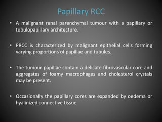 Papillary RCC
• A malignant renal parenchymal tumour with a papillary or
tubulopapillary architecture.
• PRCC is characterized by malignant epithelial cells forming
varying proportions of papillae and tubules.
• The tumour papillae contain a delicate fibrovascular core and
aggregates of foamy macrophages and cholesterol crystals
may be present.
• Occasionally the papillary cores are expanded by oedema or
hyalinized connective tissue
 