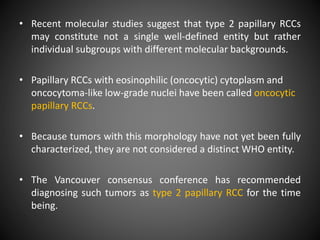 • Recent molecular studies suggest that type 2 papillary RCCs
may constitute not a single well-defined entity but rather
individual subgroups with different molecular backgrounds.
• Papillary RCCs with eosinophilic (oncocytic) cytoplasm and
oncocytoma-like low-grade nuclei have been called oncocytic
papillary RCCs.
• Because tumors with this morphology have not yet been fully
characterized, they are not considered a distinct WHO entity.
• The Vancouver consensus conference has recommended
diagnosing such tumors as type 2 papillary RCC for the time
being.
 
