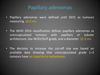 Papillary adenomas
• Papillary adenomas were defined until 2015 as tumours
measuring ≤0.5 cm.
• The WHO 2016 classification defines papillary adenomas as
unencapsulated tumours with papillary or tubular
architecture, low WHO/ISUP grade, and a diameter ≤1.5 cm.
• The decision to increase the cut-off size was based on
available data showing that unencapsulated grade 1–2
tumours have no capacity to metastasize.
 