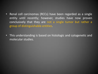 • Renal cell carcinomas (RCCs) have been regarded as a single
entity until recently; however, studies have now proven
conclusively that they are not a single tumor but rather a
group of distinguishable entities.
• This understanding is based on histologic and cytogenetic and
molecular studies.
 