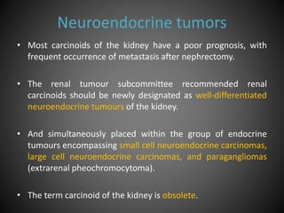 Neuroendocrine tumors
• Most carcinoids of the kidney have a poor prognosis, with
frequent occurrence of metastasis after nephrectomy.
• The renal tumour subcommittee recommended renal
carcinoids should be newly designated as well-differentiated
neuroendocrine tumours of the kidney.
• And simultaneously placed within the group of endocrine
tumours encompassing small cell neuroendocrine carcinomas,
large cell neuroendocrine carcinomas, and paragangliomas
(extrarenal pheochromocytoma).
• The term carcinoid of the kidney is obsolete.
 