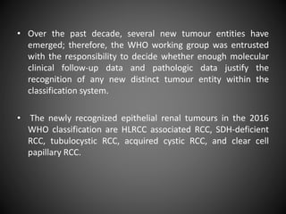 • Over the past decade, several new tumour entities have
emerged; therefore, the WHO working group was entrusted
with the responsibility to decide whether enough molecular
clinical follow-up data and pathologic data justify the
recognition of any new distinct tumour entity within the
classification system.
• The newly recognized epithelial renal tumours in the 2016
WHO classification are HLRCC associated RCC, SDH-deficient
RCC, tubulocystic RCC, acquired cystic RCC, and clear cell
papillary RCC.
 