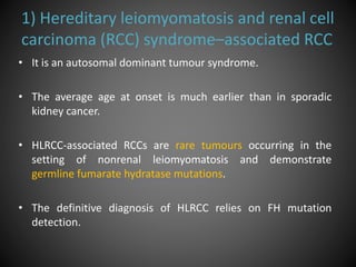 1) Hereditary leiomyomatosis and renal cell
carcinoma (RCC) syndrome–associated RCC
• It is an autosomal dominant tumour syndrome.
• The average age at onset is much earlier than in sporadic
kidney cancer.
• HLRCC-associated RCCs are rare tumours occurring in the
setting of nonrenal leiomyomatosis and demonstrate
germline fumarate hydratase mutations.
• The definitive diagnosis of HLRCC relies on FH mutation
detection.
 