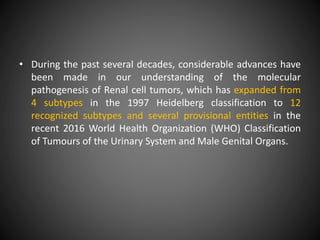 • During the past several decades, considerable advances have
been made in our understanding of the molecular
pathogenesis of Renal cell tumors, which has expanded from
4 subtypes in the 1997 Heidelberg classification to 12
recognized subtypes and several provisional entities in the
recent 2016 World Health Organization (WHO) Classification
of Tumours of the Urinary System and Male Genital Organs.
 