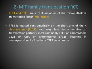 2) MiT family translocation RCC
• TFE3 and TFEB are 2 of 4 members of the microphthalmia
transcription factor (MiT) family.
• TFE3 is located centromerically on the short arm of the X
chromosome (Xp11) and may fuse to a number of
translocation partners, most commonly PRCC on chromosome
1q21 or ASPL on chromosome 17q25, resulting in
overexpression of a functional TFE3 gene product.
 