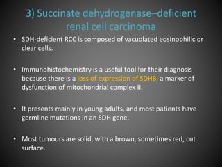 3) Succinate dehydrogenase–deficient
renal cell carcinoma
• SDH-deficient RCC is composed of vacuolated eosinophilic or
clear cells.
• Immunohistochemistry is a useful tool for their diagnosis
because there is a loss of expression of SDHB, a marker of
dysfunction of mitochondrial complex II.
• It presents mainly in young adults, and most patients have
germline mutations in an SDH gene.
• Most tumours are solid, with a brown, sometimes red, cut
surface.
 
