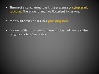 • The most distinctive feature is the presence of cytoplasmic
vacuoles. There are sometimes flocculent inclusions.
• Most SDH-deficient RCC has good prognosis.
• In cases with sarcomatoid differentiation and necrosis, the
prognosis is less favourable.
 