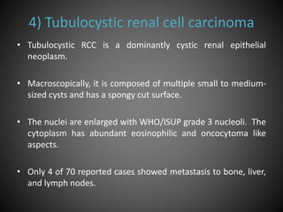 4) Tubulocystic renal cell carcinoma
• Tubulocystic RCC is a dominantly cystic renal epithelial
neoplasm.
• Macroscopically, it is composed of multiple small to medium-
sized cysts and has a spongy cut surface.
• The nuclei are enlarged with WHO/ISUP grade 3 nucleoli. The
cytoplasm has abundant eosinophilic and oncocytoma like
aspects.
• Only 4 of 70 reported cases showed metastasis to bone, liver,
and lymph nodes.
 