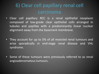 6) Clear cell papillary renal cell
carcinoma
• Clear cell papillary RCC is a renal epithelial neoplasm
composed of low-grade clear epithelial cells arranged in
tubules and papillae with a predominantly linear nuclear
alignment away from the basement membrane.
• They account for up to 5% of all resected renal tumours and
arise sporadically in end-stage renal disease and VHL
syndrome.
• Some of these tumours were previously referred to as renal
angioadenomatous tumours.
 