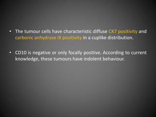 • The tumour cells have characteristic diffuse CK7 positivity and
carbonic anhydrase IX positivity in a cuplike distribution.
• CD10 is negative or only focally positive. According to current
knowledge, these tumours have indolent behaviour.
 