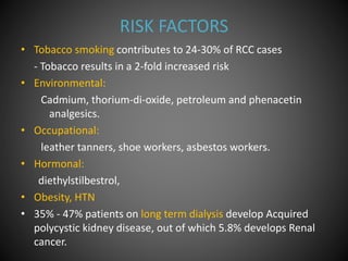 RISK FACTORS
• Tobacco smoking contributes to 24-30% of RCC cases
- Tobacco results in a 2-fold increased risk
• Environmental:
Cadmium, thorium-di-oxide, petroleum and phenacetin
analgesics.
• Occupational:
leather tanners, shoe workers, asbestos workers.
• Hormonal:
diethylstilbestrol,
• Obesity, HTN
• 35% - 47% patients on long term dialysis develop Acquired
polycystic kidney disease, out of which 5.8% develops Renal
cancer.
 