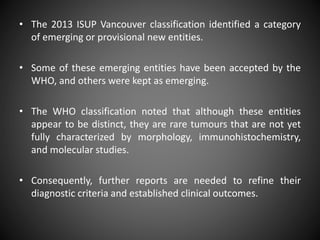 • The 2013 ISUP Vancouver classification identified a category
of emerging or provisional new entities.
• Some of these emerging entities have been accepted by the
WHO, and others were kept as emerging.
• The WHO classification noted that although these entities
appear to be distinct, they are rare tumours that are not yet
fully characterized by morphology, immunohistochemistry,
and molecular studies.
• Consequently, further reports are needed to refine their
diagnostic criteria and established clinical outcomes.
 