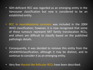• SDH-deficient RCC was regarded as an emerging entity in the
Vancouver classification but now is considered to be an
established entity.
• RCC in neuroblastoma survivors was included in the 2004
WHO classification; however, it is now recognized that some
of these tumours represent MiT family translocation RCCs,
and others are difficult to classify based on the published
pathologic details.
• Consequently, it was decided to remove this entity from the
2016WHOclassification, although it may be distinct, and to
continue to consider it as an emerging entity.
• Very few thyroid-like follicular RCCs have been described.
 