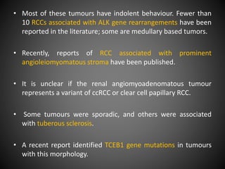 • Most of these tumours have indolent behaviour. Fewer than
10 RCCs associated with ALK gene rearrangements have been
reported in the literature; some are medullary based tumors.
• Recently, reports of RCC associated with prominent
angioleiomyomatous stroma have been published.
• It is unclear if the renal angiomyoadenomatous tumour
represents a variant of ccRCC or clear cell papillary RCC.
• Some tumours were sporadic, and others were associated
with tuberous sclerosis.
• A recent report identified TCEB1 gene mutations in tumours
with this morphology.
 