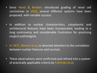 • Since Hand & Broders introduced grading of renal cell
carcinomas in 1932, several different systems have been
proposed, with variable success.
• In addition to nuclear characteristics, cytoplasmic and
architectural features have been incorporated, leading to a
long controversy and considerable frustration for practising
surgical pathologists.
• In 1971, Skinner et aI, re directed attention to the correlation
between nuclear features and survival.
• These observations were confirmed and refined into a system
of practically applicable criteria by Fuhrman et aI.
 