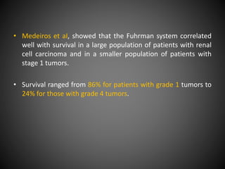 • Medeiros et aI, showed that the Fuhrman system correlated
well with survival in a large population of patients with renal
cell carcinoma and in a smaller population of patients with
stage 1 tumors.
• Survival ranged from 86% for patients with grade 1 tumors to
24% for those with grade 4 tumors.
 