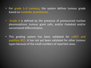 • For grade 1–3 tumours, the system defines tumour grade
based on nucleolar prominence.
• Grade 4 is defined by the presence of pronounced nuclear
pleomorphism, tumour giant cells, and/or rhabdoid and/or
sarcomatoid differentiation.
• This grading system has been validated for ccRCC and
papillary RCC. It has not yet been validated for other tumour
types because of the small numbers of reported cases.
 
