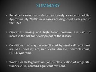 SUMMARY
• Renal cell carcinoma is almost exclusively a cancer of adults.
Approximately 28,000 new cases are diagnosed each year in
the U.S.A
• Cigarette smoking and high blood pressure are said to
increase the risk for development of the disease.
• Conditions that may be complicated by renal cell carcinoma
are VHL disease, acquired cystic disease, neuroblastoma,
HLRCC syndrome.
• World Health Organization (WHO) classification of urogenital
tumors 2016, contains significant revisions.
 