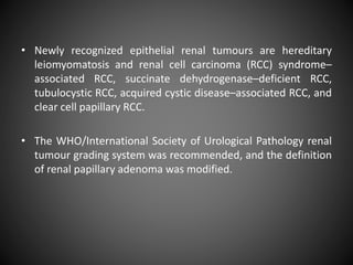 • Newly recognized epithelial renal tumours are hereditary
leiomyomatosis and renal cell carcinoma (RCC) syndrome–
associated RCC, succinate dehydrogenase–deficient RCC,
tubulocystic RCC, acquired cystic disease–associated RCC, and
clear cell papillary RCC.
• The WHO/International Society of Urological Pathology renal
tumour grading system was recommended, and the definition
of renal papillary adenoma was modified.
 