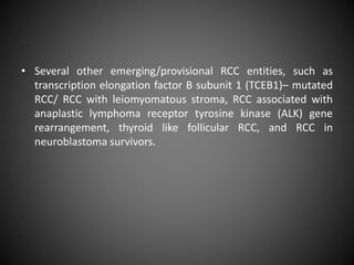 • Several other emerging/provisional RCC entities, such as
transcription elongation factor B subunit 1 (TCEB1)– mutated
RCC/ RCC with leiomyomatous stroma, RCC associated with
anaplastic lymphoma receptor tyrosine kinase (ALK) gene
rearrangement, thyroid like follicular RCC, and RCC in
neuroblastoma survivors.
 