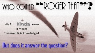 Who coined “Roger That”?
We ALL

know

it means
‘Received & Acknowledged’

But does it answer the question?

 