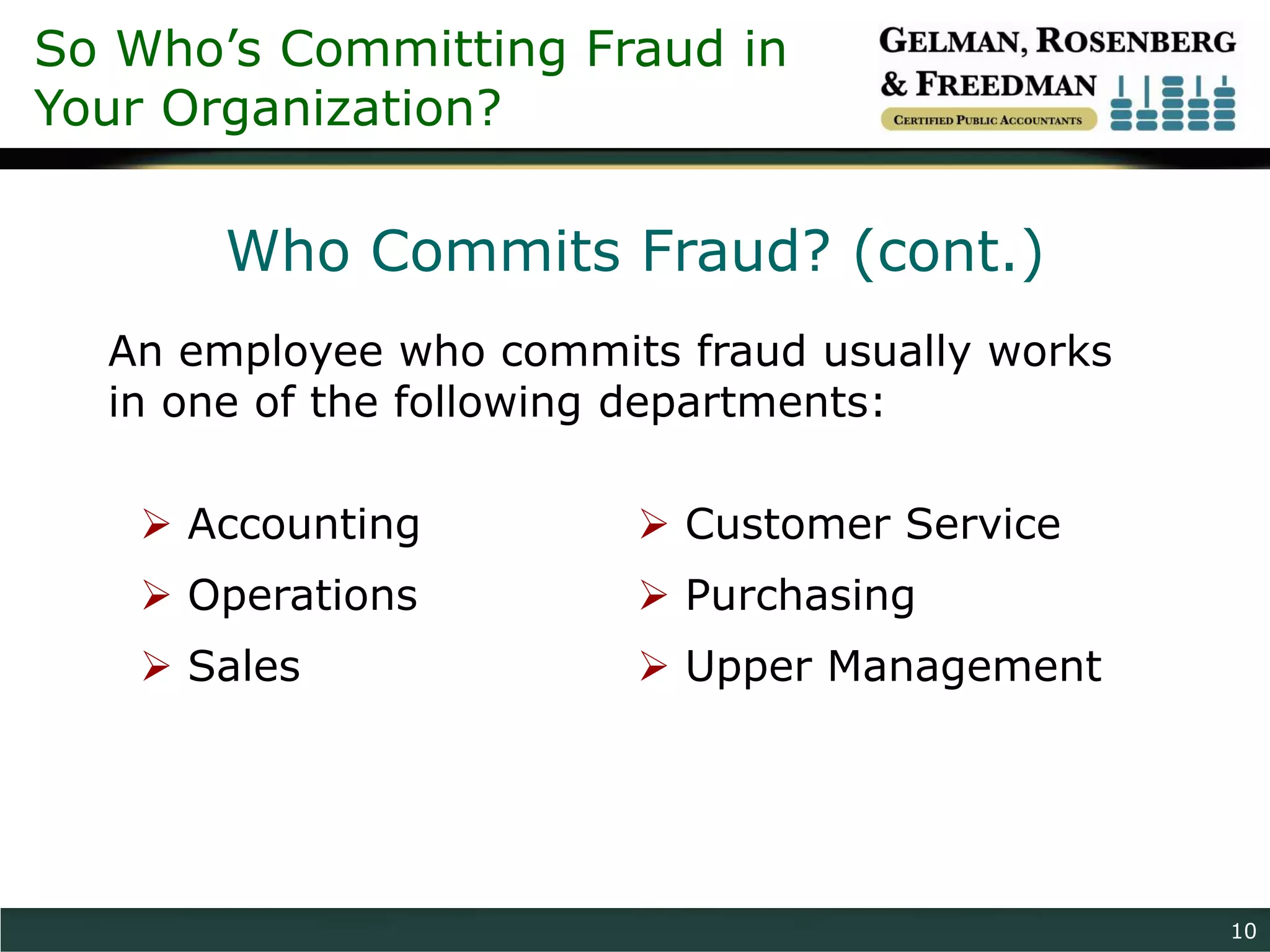 So Who’s Committing Fraud in
Your Organization?

       Who Commits Fraud? (cont.)
  An employee who commits fraud usually works
  in one of the following departments:

    Accounting          Customer Service
    Operations          Purchasing
    Sales               Upper Management




                                                10
 