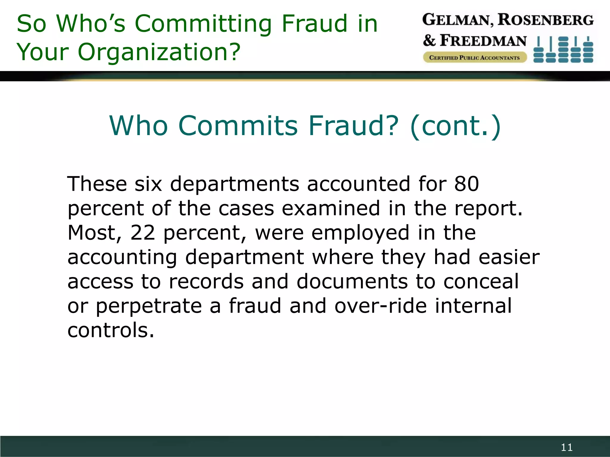 So Who’s Committing Fraud in
Your Organization?


       Who Commits Fraud? (cont.)

   These six departments accounted for 80
   percent of the cases examined in the report.
   Most, 22 percent, were employed in the
   accounting department where they had easier
   access to records and documents to conceal
   or perpetrate a fraud and over-ride internal
   controls.




                                                  11
 