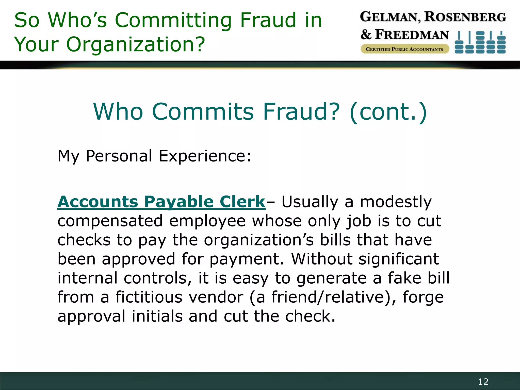 So Who’s Committing Fraud in
Your Organization?


       Who Commits Fraud? (cont.)
   My Personal Experience:

   Accounts Payable Clerk– Usually a modestly
   compensated employee whose only job is to cut
   checks to pay the organization’s bills that have
   been approved for payment. Without significant
   internal controls, it is easy to generate a fake bill
   from a fictitious vendor (a friend/relative), forge
   approval initials and cut the check.


                                                           12
 