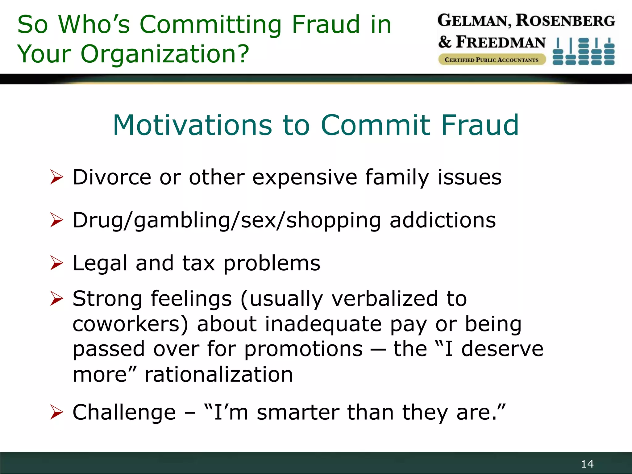 So Who’s Committing Fraud in
Your Organization?

       Motivations to Commit Fraud
   Divorce or other expensive family issues

   Drug/gambling/sex/shopping addictions

   Legal and tax problems
   Strong feelings (usually verbalized to
    coworkers) about inadequate pay or being
    passed over for promotions ─ the “I deserve
    more” rationalization
   Challenge – “I’m smarter than they are.”

                                                  14
 