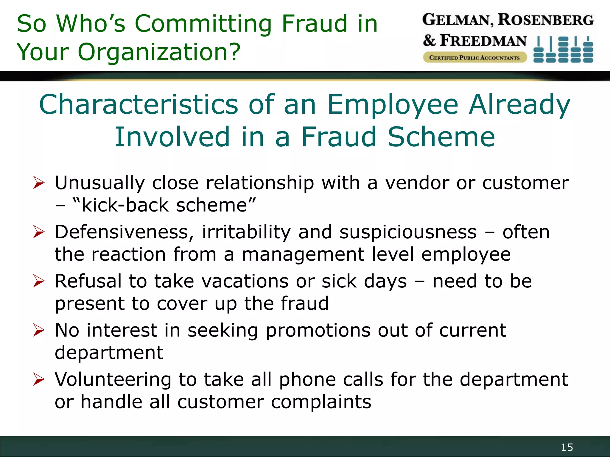 So Who’s Committing Fraud in
Your Organization?

 Characteristics of an Employee Already
      Involved in a Fraud Scheme
  Unusually close relationship with a vendor or customer
   – “kick-back scheme”
  Defensiveness, irritability and suspiciousness – often
   the reaction from a management level employee
  Refusal to take vacations or sick days – need to be
   present to cover up the fraud
  No interest in seeking promotions out of current
   department
  Volunteering to take all phone calls for the department
   or handle all customer complaints

                                                         15
 