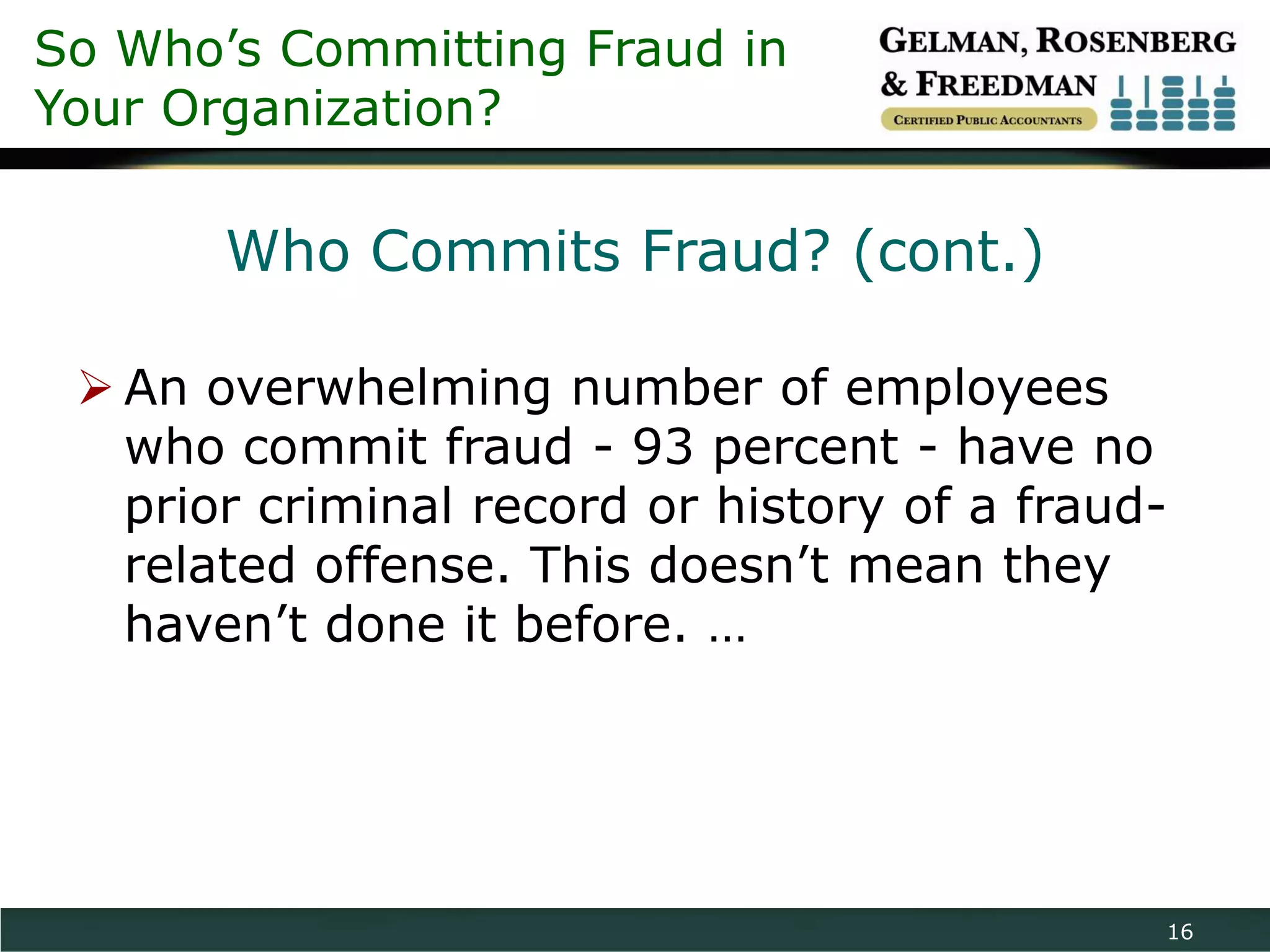 So Who’s Committing Fraud in
Your Organization?

       Who Commits Fraud? (cont.)

  An overwhelming number of employees
   who commit fraud - 93 percent - have no
   prior criminal record or history of a fraud-
   related offense. This doesn’t mean they
   haven’t done it before. …




                                              16
 