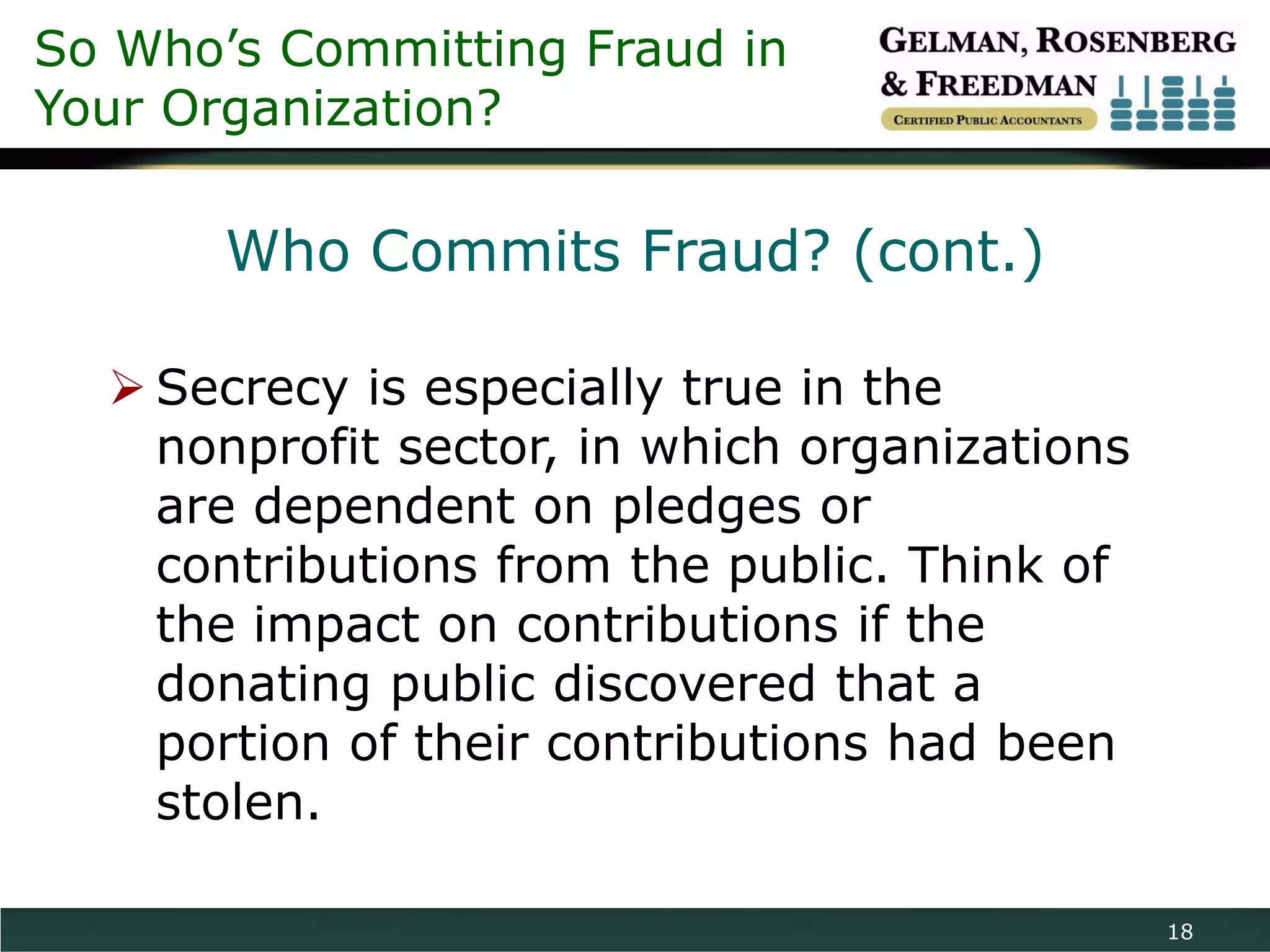 So Who’s Committing Fraud in
Your Organization?

       Who Commits Fraud? (cont.)

   Secrecy is especially true in the
    nonprofit sector, in which organizations
    are dependent on pledges or
    contributions from the public. Think of
    the impact on contributions if the
    donating public discovered that a
    portion of their contributions had been
    stolen.

                                               18
 