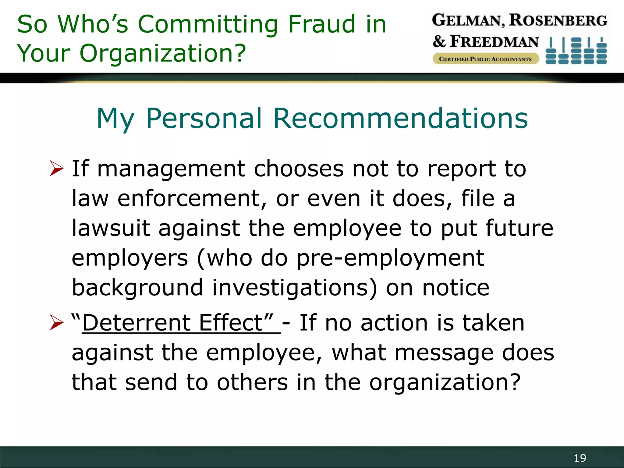 So Who’s Committing Fraud in
Your Organization?

      My Personal Recommendations
   If management chooses not to report to
    law enforcement, or even it does, file a
    lawsuit against the employee to put future
    employers (who do pre-employment
    background investigations) on notice
   “Deterrent Effect” - If no action is taken
    against the employee, what message does
    that send to others in the organization?


                                                 19
 