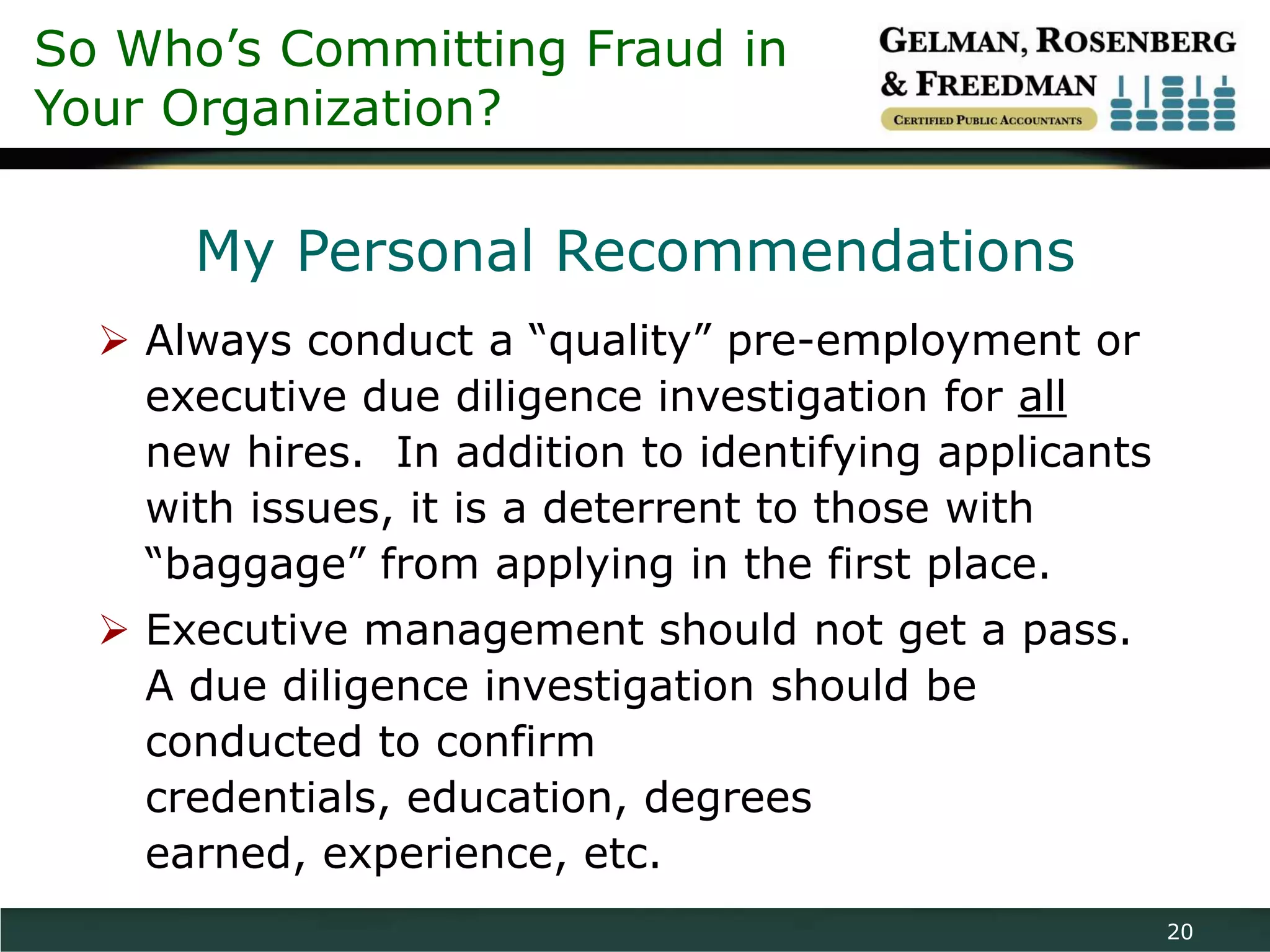 So Who’s Committing Fraud in
Your Organization?

      My Personal Recommendations
   Always conduct a “quality” pre-employment or
    executive due diligence investigation for all
    new hires. In addition to identifying applicants
    with issues, it is a deterrent to those with
    “baggage” from applying in the first place.
   Executive management should not get a pass.
    A due diligence investigation should be
    conducted to confirm
    credentials, education, degrees
    earned, experience, etc.
                                                       20
 