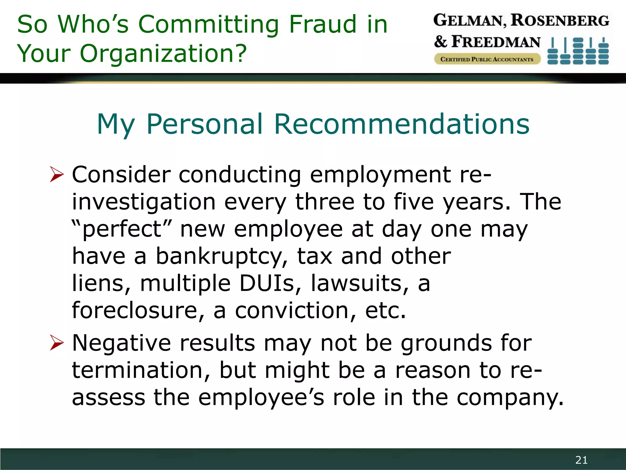 So Who’s Committing Fraud in
Your Organization?

      My Personal Recommendations
   Consider conducting employment re-
    investigation every three to five years. The
    “perfect” new employee at day one may
    have a bankruptcy, tax and other
    liens, multiple DUIs, lawsuits, a
    foreclosure, a conviction, etc.
   Negative results may not be grounds for
    termination, but might be a reason to re-
    assess the employee’s role in the company.

                                                   21
 