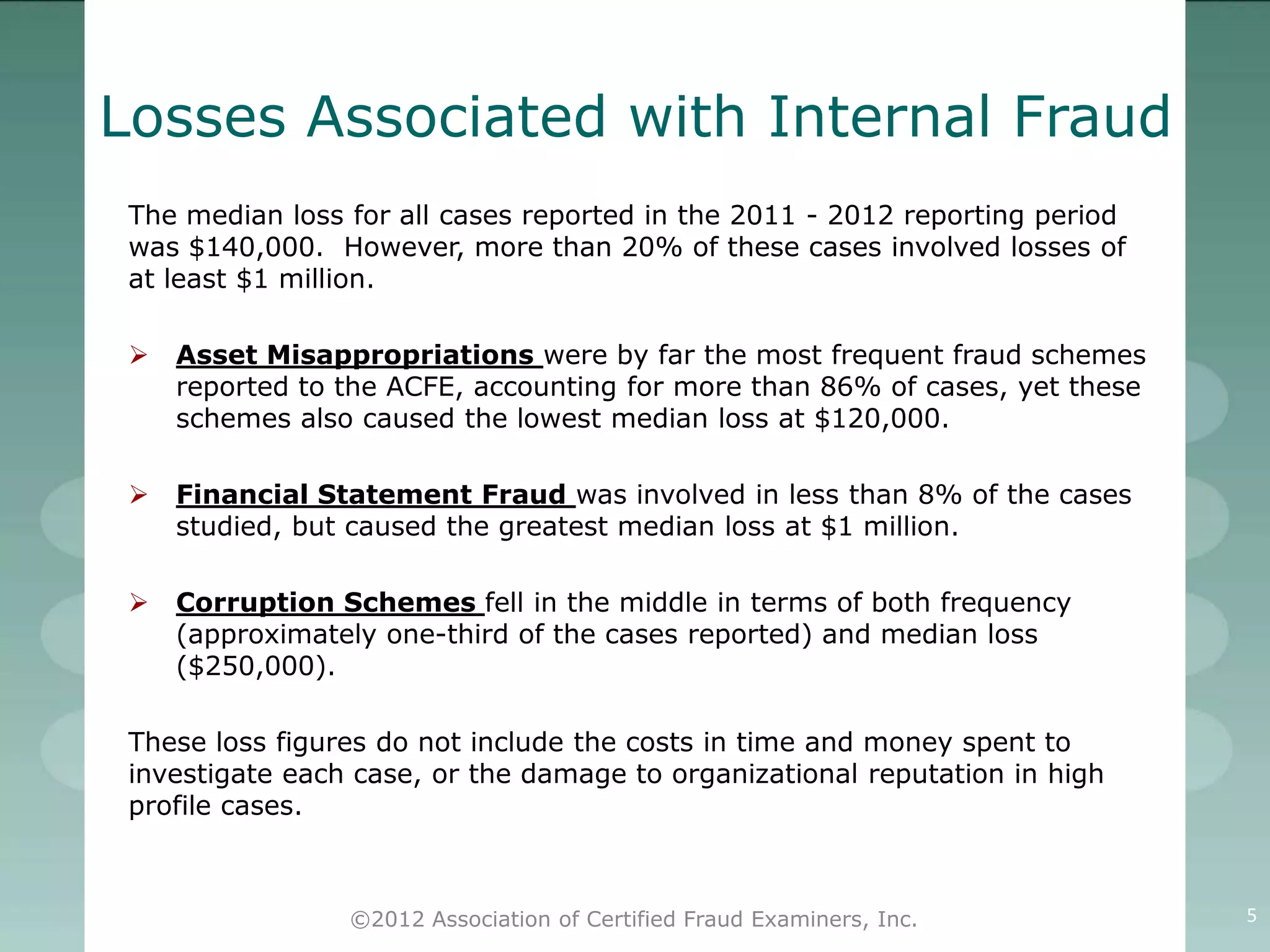 Losses Associated with Internal Fraud
 The median loss for all cases reported in the 2011 - 2012 reporting period
 was $140,000. However, more than 20% of these cases involved losses of
 at least $1 million.

    Asset Misappropriations were by far the most frequent fraud schemes
     reported to the ACFE, accounting for more than 86% of cases, yet these
     schemes also caused the lowest median loss at $120,000.

    Financial Statement Fraud was involved in less than 8% of the cases
     studied, but caused the greatest median loss at $1 million.

    Corruption Schemes fell in the middle in terms of both frequency
     (approximately one-third of the cases reported) and median loss
     ($250,000).

 These loss figures do not include the costs in time and money spent to
 investigate each case, or the damage to organizational reputation in high
 profile cases.



                 ©2012 Association of Certified Fraud Examiners, Inc.         5
 