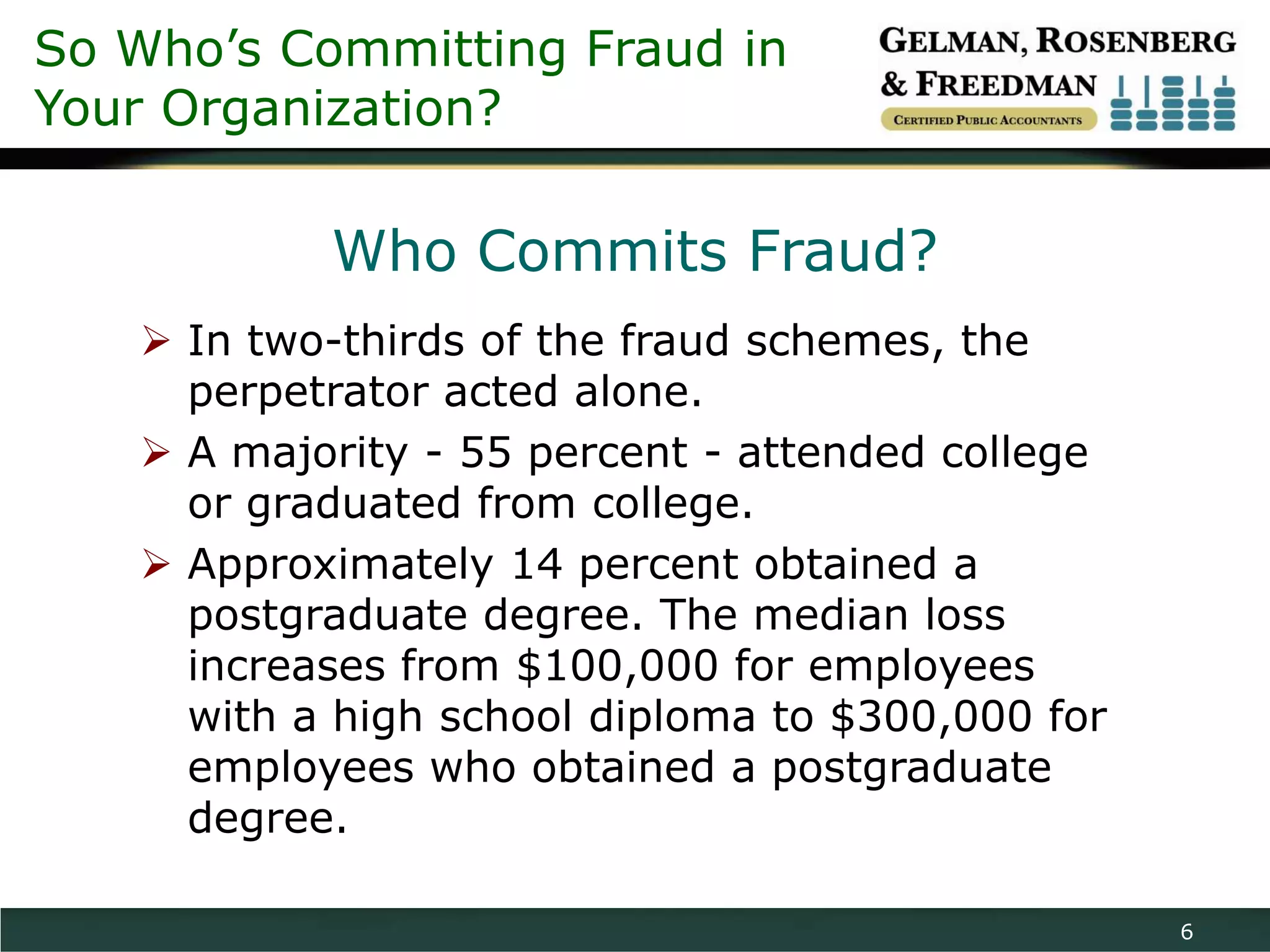 So Who’s Committing Fraud in
Your Organization?

           Who Commits Fraud?
    In two-thirds of the fraud schemes, the
     perpetrator acted alone.
    A majority - 55 percent - attended college
     or graduated from college.
    Approximately 14 percent obtained a
     postgraduate degree. The median loss
     increases from $100,000 for employees
     with a high school diploma to $300,000 for
     employees who obtained a postgraduate
     degree.

                                                  6
 