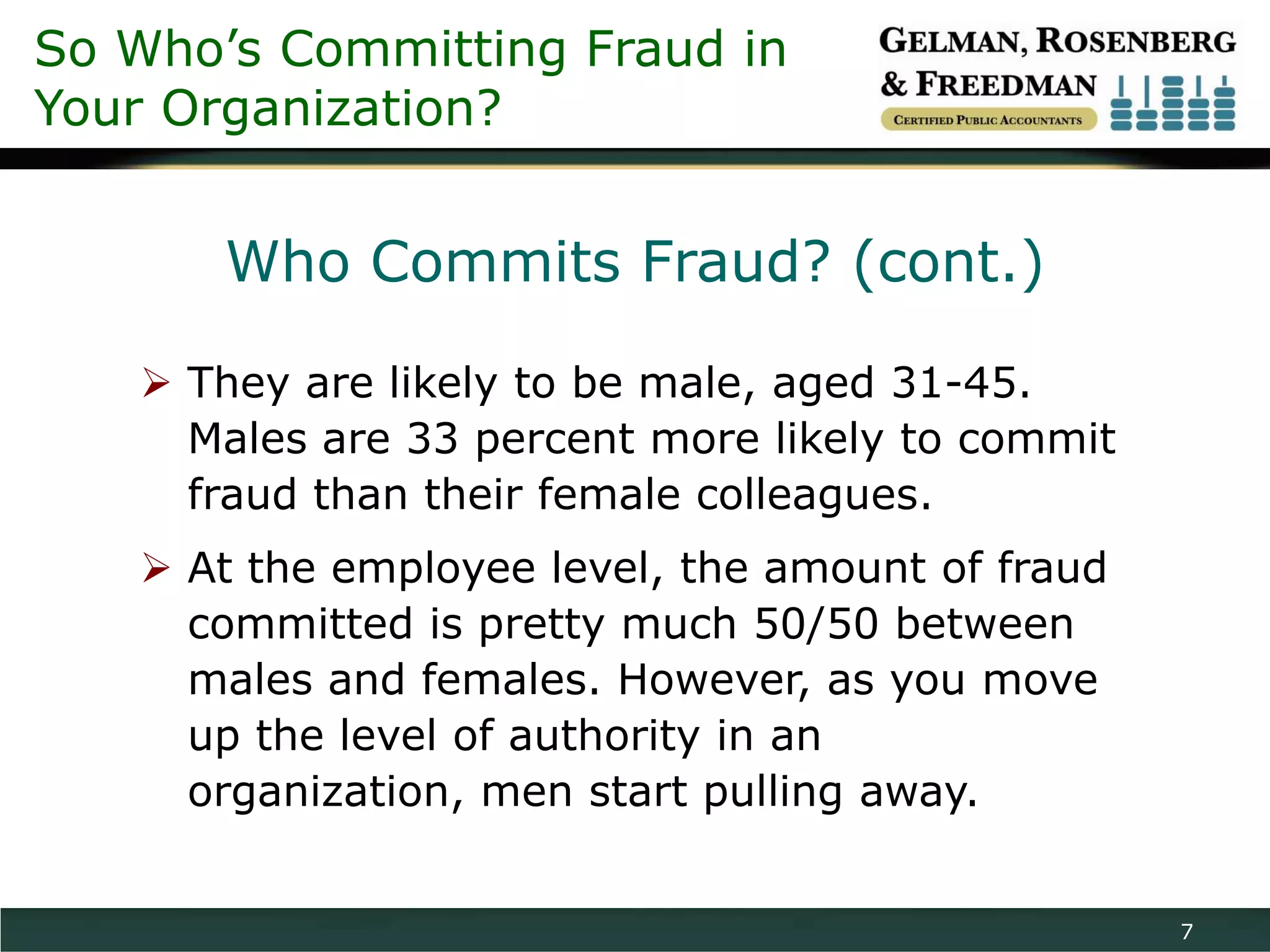 So Who’s Committing Fraud in
Your Organization?


       Who Commits Fraud? (cont.)

    They are likely to be male, aged 31-45.
     Males are 33 percent more likely to commit
     fraud than their female colleagues.
    At the employee level, the amount of fraud
     committed is pretty much 50/50 between
     males and females. However, as you move
     up the level of authority in an
     organization, men start pulling away.


                                                  7
 