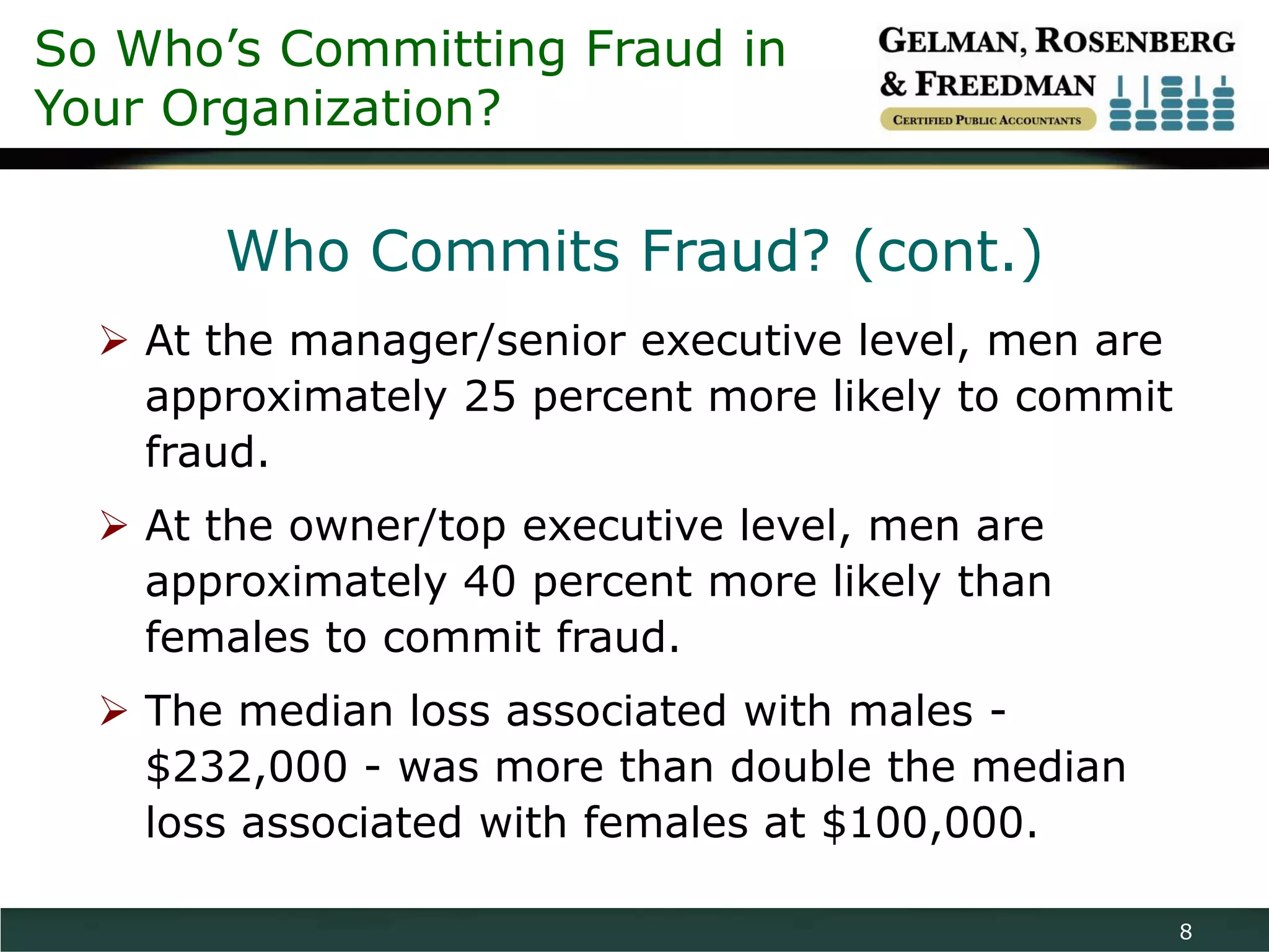 So Who’s Committing Fraud in
Your Organization?

       Who Commits Fraud? (cont.)
   At the manager/senior executive level, men are
    approximately 25 percent more likely to commit
    fraud.
   At the owner/top executive level, men are
    approximately 40 percent more likely than
    females to commit fraud.
   The median loss associated with males -
    $232,000 - was more than double the median
    loss associated with females at $100,000.

                                                     8
 