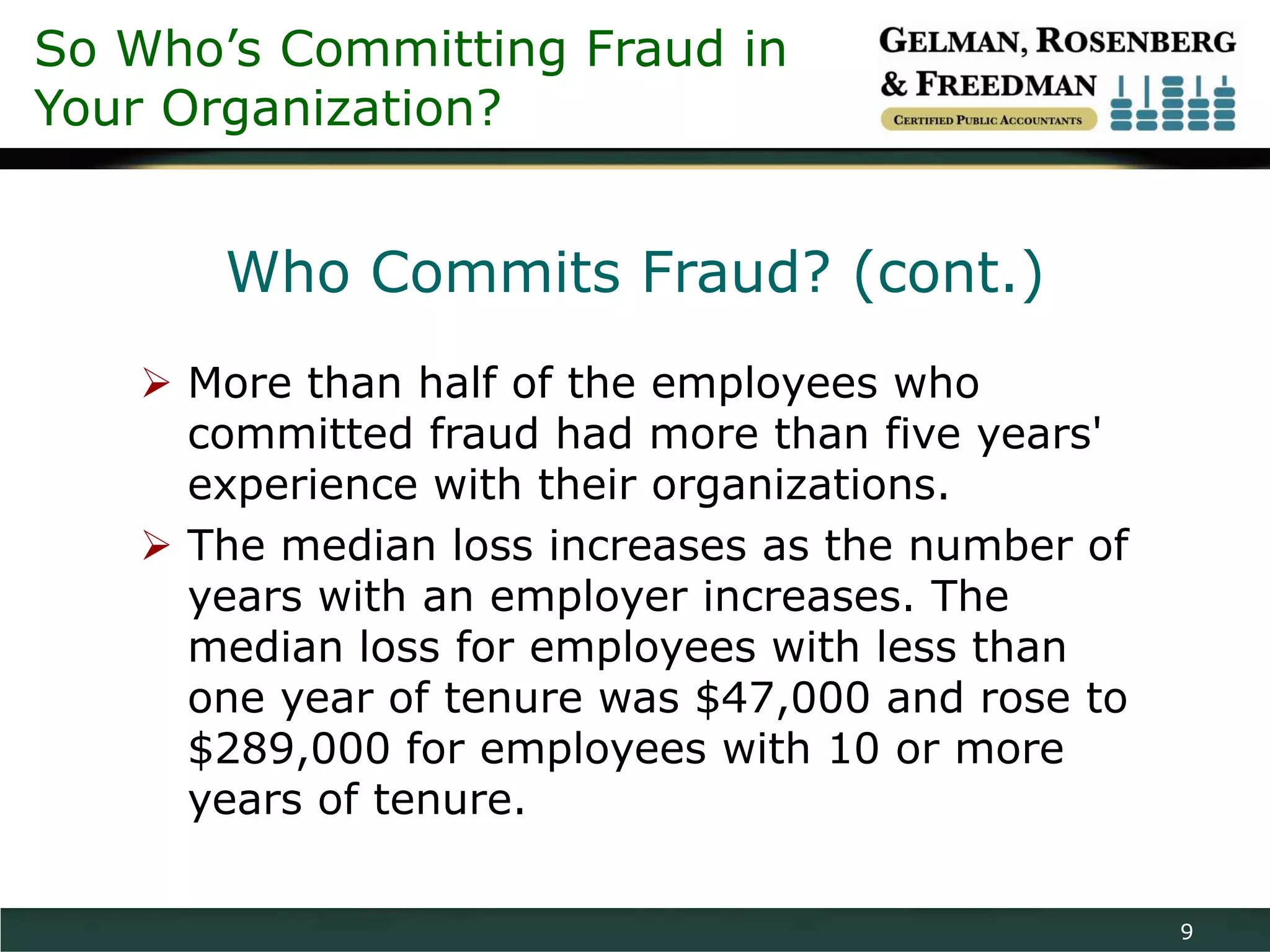 So Who’s Committing Fraud in
Your Organization?


       Who Commits Fraud? (cont.)
    More than half of the employees who
     committed fraud had more than five years'
     experience with their organizations.
    The median loss increases as the number of
     years with an employer increases. The
     median loss for employees with less than
     one year of tenure was $47,000 and rose to
     $289,000 for employees with 10 or more
     years of tenure.

                                                  9
 