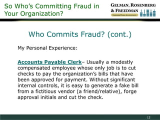 So Who’s Committing Fraud in
Your Organization?


       Who Commits Fraud? (cont.)
   My Personal Experience:

   Accounts Payable Clerk– Usually a modestly
   compensated employee whose only job is to cut
   checks to pay the organization’s bills that have
   been approved for payment. Without significant
   internal controls, it is easy to generate a fake bill
   from a fictitious vendor (a friend/relative), forge
   approval initials and cut the check.


                                                           12
 