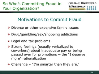 So Who’s Committing Fraud in
Your Organization?

       Motivations to Commit Fraud
   Divorce or other expensive family issues

   Drug/gambling/sex/shopping addictions

   Legal and tax problems
   Strong feelings (usually verbalized to
    coworkers) about inadequate pay or being
    passed over for promotions ─ the “I deserve
    more” rationalization
   Challenge – “I’m smarter than they are.”

                                                  14
 