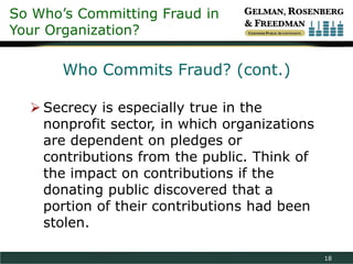 So Who’s Committing Fraud in
Your Organization?

       Who Commits Fraud? (cont.)

   Secrecy is especially true in the
    nonprofit sector, in which organizations
    are dependent on pledges or
    contributions from the public. Think of
    the impact on contributions if the
    donating public discovered that a
    portion of their contributions had been
    stolen.

                                               18
 