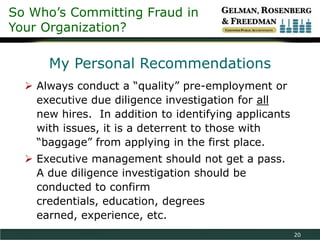 So Who’s Committing Fraud in
Your Organization?

      My Personal Recommendations
   Always conduct a “quality” pre-employment or
    executive due diligence investigation for all
    new hires. In addition to identifying applicants
    with issues, it is a deterrent to those with
    “baggage” from applying in the first place.
   Executive management should not get a pass.
    A due diligence investigation should be
    conducted to confirm
    credentials, education, degrees
    earned, experience, etc.
                                                       20
 
