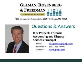 4550 Montgomery Avenue, Suite 650N • Bethesda, MD 20814



                 Questions & Answers
                  Rick Potocek, Forensic
                  Accounting and Dispute
                  Services Principal
                      Email:        rick.potocek@grfcpa.com
                      Telephone:    (301) 951 – 9090
                      Website:      www.grfcpa.com
 