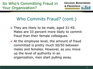 So Who’s Committing Fraud in
Your Organization?


       Who Commits Fraud? (cont.)

    They are likely to be male, aged 31-45.
     Males are 33 percent more likely to commit
     fraud than their female colleagues.
    At the employee level, the amount of fraud
     committed is pretty much 50/50 between
     males and females. However, as you move
     up the level of authority in an
     organization, men start pulling away.


                                                  7
 