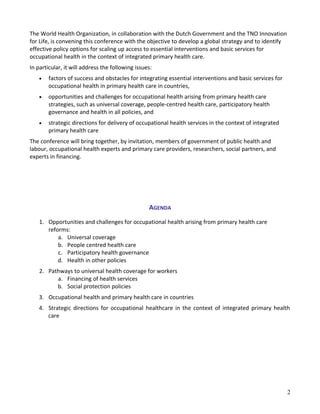 The World Health Organization, in collaboration with the Dutch Government and the TNO Innovation
for Life, is convening this conference with the objective to develop a global strategy and to identify
effective policy options for scaling up access to essential interventions and basic services for
occupational health in the context of integrated primary health care.
In particular, it will address the following issues:
• factors of success and obstacles for integrating essential interventions and basic services for
occupational health in primary health care in countries,
• opportunities and challenges for occupational health arising from primary health care
strategies, such as universal coverage, people-centred health care, participatory health
governance and health in all policies, and
• strategic directions for delivery of occupational health services in the context of integrated
primary health care
The conference will bring together, by invitation, members of government of public health and
labour, occupational health experts and primary care providers, researchers, social partners, and
experts in financing.
AGENDA
1. Opportunities and challenges for occupational health arising from primary health care
reforms:
a. Universal coverage
b. People centred health care
c. Participatory health governance
d. Health in other policies
2. Pathways to universal health coverage for workers
a. Financing of health services
b. Social protection policies
3. Occupational health and primary health care in countries
4. Strategic directions for occupational healthcare in the context of integrated primary health
care
2
 