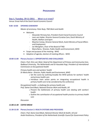 PROGRAMME
Day 1, Tuesday, 29-11-2011 WHAT IS AT STAKE?
Venue: Great Hall of the Dutch Social Economic Council
9:00- 10:00 OPENING CEREMONY
Master of ceremony: Peter Buijs, TNO Work and Health
• Welcome
- Alexander Rinnooy Kan, President Dutch Social Economic Council
- Leon van Halder, Director General Curative Care, Dutch Ministry of
Health, Welfare and Sport
- Maarten Camps, Director General Work, Dutch Ministry of Social Affairs
and Employment
- Jan Mengelers, Chair of the Board of TNO
- Maria Neira, Director, Public Health and Environment, WHO
• Scope and purpose of the meeting - WHO
• Adoption of agenda, election of meeting officers - WHO
10:00-11:00 Plenary Session 1: OPPORTUNITIES AND CHALLENGES
Chairs: Prof. Chris van Weel, Head of the Department of Primary and Community Care,
Radboud University, The Netherlands and Dr Kazutaka Kogi, President of International
Commission on Occupational Health
Primary health care and workers' health
Dr Maria Neira - Director, Public Health and Environment, WHO
• Set the scene by outlining broadly the WHO policies for workers' health
and primary health care
• Introduce main action points on integrating occupational health in
primary health care to be considered by the conference
Occupational health - a challenge for primary health care
Prof. Dame Carol Black, National Director Work and Health, UK
• Present the bottlenecks of primary health care dealing with workers'
health
• Outline the contribution of occupational health practice to primary health
care
Discussion
11:00-11:30 COFFEE BREAK
11:30-12:30 Plenary Session 2: HEALTH SYSTEMS AND PROVIDERS
Chairs: Prof. Dame Carol Black, National Director Work & Health, UK and
André Knottnerus, President of the Netherlands Scientific Council for Government Policy
3
 